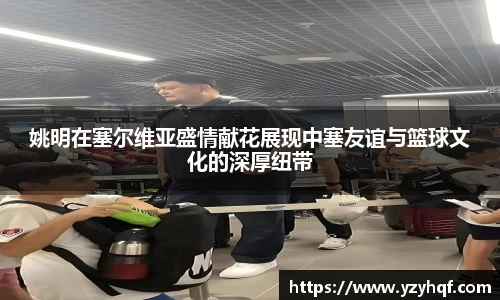 姚明在塞尔维亚盛情献花展现中塞友谊与篮球文化的深厚纽带