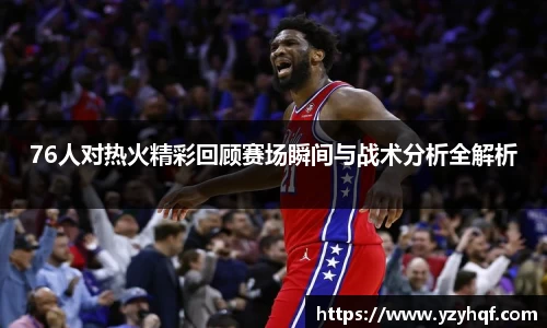 76人对热火精彩回顾赛场瞬间与战术分析全解析