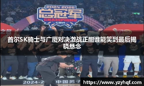 首尔SK骑士与广厦对决激战正酣谁能笑到最后揭晓悬念