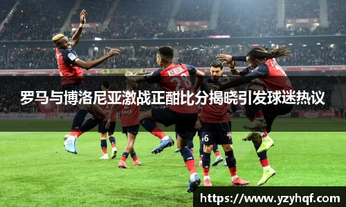 罗马与博洛尼亚激战正酣比分揭晓引发球迷热议